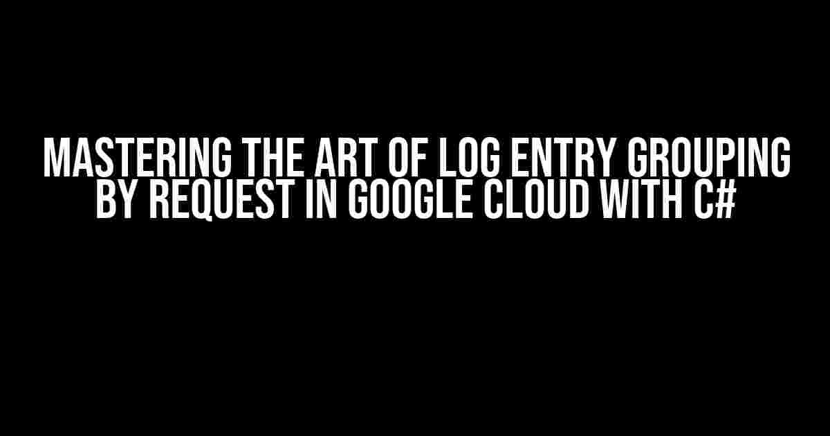 Mastering the Art of Log Entry Grouping by Request in Google Cloud with C#